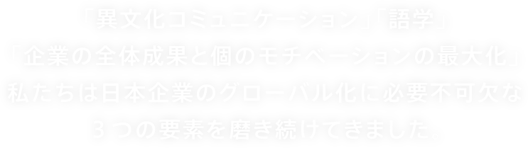 「異文化コミュニケーション」「語学」「企業の全体成果と個のモチベーションの最大化」私たちは日本企業のグローバル化に必要不可欠な３つの要素を磨き続けてきました。