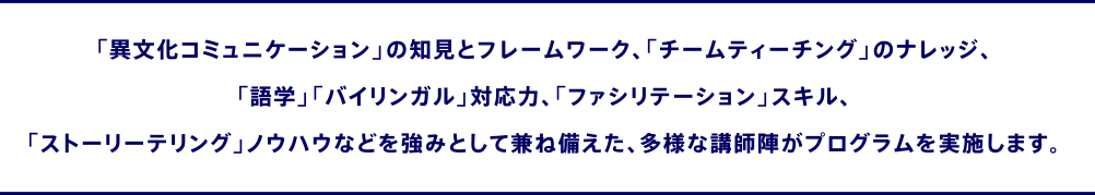 「異文化コミュニケーション」の知見とフレームワーク、「チームティーチング」のナレッジ、「語学」「バイリンガル」対応力、「ファシリテーション」スキル、「ストーリーテリング」ノウハウなどを強みとして兼ね備えた、多様な講師陣がプログラムを実施します。